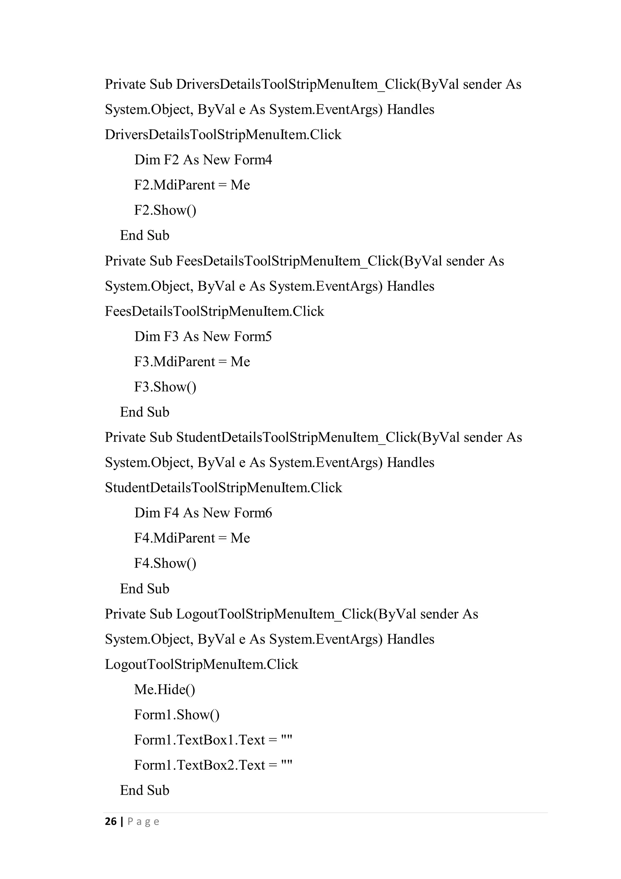26 | P a g e
Private Sub DriversDetailsToolStripMenuItem_Click(ByVal sender As
System.Object, ByVal e As System.EventArgs) Handles
DriversDetailsToolStripMenuItem.Click
Dim F2 As New Form4
F2.MdiParent = Me
F2.Show()
End Sub
Private Sub FeesDetailsToolStripMenuItem_Click(ByVal sender As
System.Object, ByVal e As System.EventArgs) Handles
FeesDetailsToolStripMenuItem.Click
Dim F3 As New Form5
F3.MdiParent = Me
F3.Show()
End Sub
Private Sub StudentDetailsToolStripMenuItem_Click(ByVal sender As
System.Object, ByVal e As System.EventArgs) Handles
StudentDetailsToolStripMenuItem.Click
Dim F4 As New Form6
F4.MdiParent = Me
F4.Show()
End Sub
Private Sub LogoutToolStripMenuItem_Click(ByVal sender As
System.Object, ByVal e As System.EventArgs) Handles
LogoutToolStripMenuItem.Click
Me.Hide()
Form1.Show()
Form1.TextBox1.Text = ""
Form1.TextBox2.Text = ""
End Sub
 