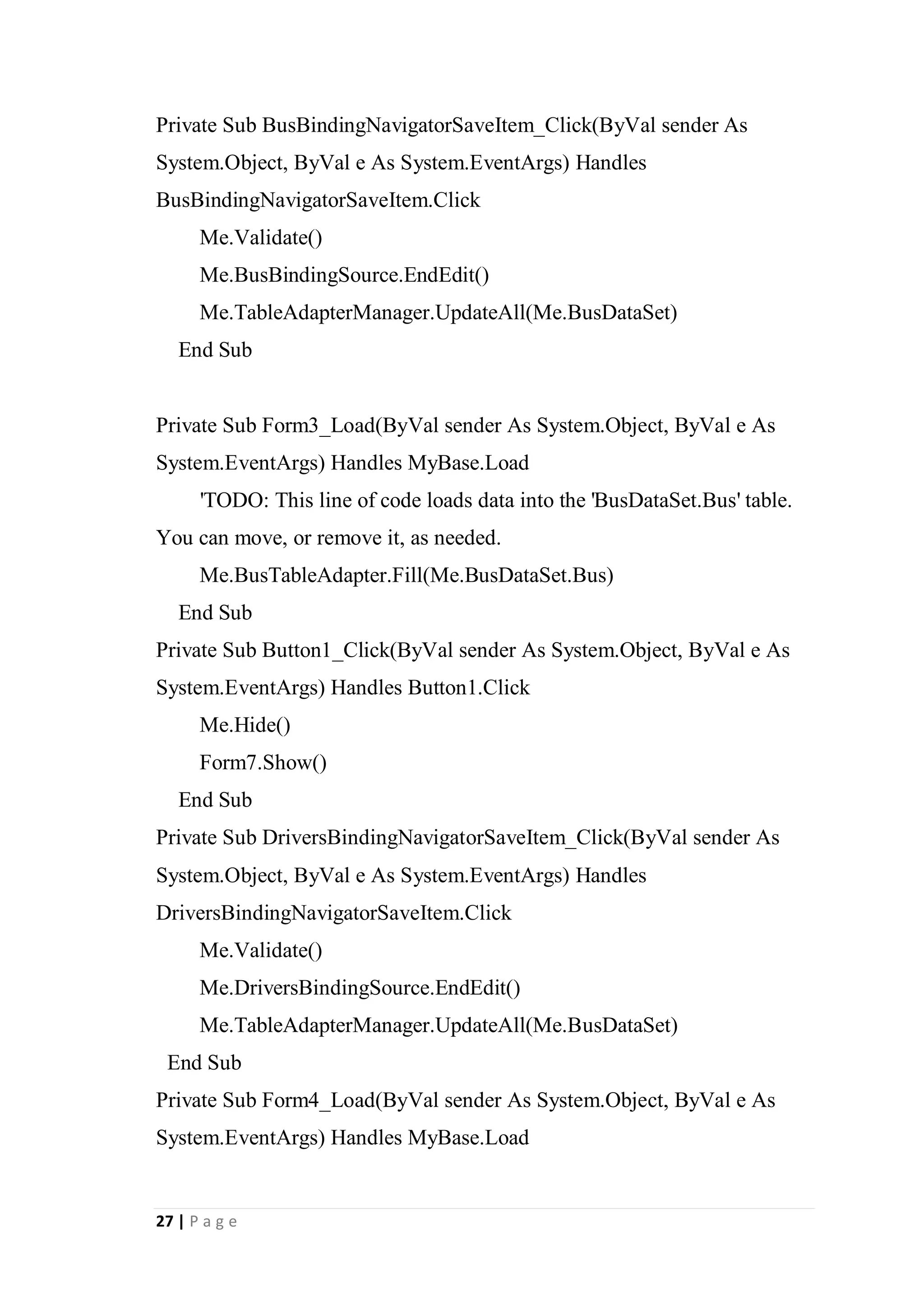 27 | P a g e
Private Sub BusBindingNavigatorSaveItem_Click(ByVal sender As
System.Object, ByVal e As System.EventArgs) Handles
BusBindingNavigatorSaveItem.Click
Me.Validate()
Me.BusBindingSource.EndEdit()
Me.TableAdapterManager.UpdateAll(Me.BusDataSet)
End Sub
Private Sub Form3_Load(ByVal sender As System.Object, ByVal e As
System.EventArgs) Handles MyBase.Load
'TODO: This line of code loads data into the 'BusDataSet.Bus' table.
You can move, or remove it, as needed.
Me.BusTableAdapter.Fill(Me.BusDataSet.Bus)
End Sub
Private Sub Button1_Click(ByVal sender As System.Object, ByVal e As
System.EventArgs) Handles Button1.Click
Me.Hide()
Form7.Show()
End Sub
Private Sub DriversBindingNavigatorSaveItem_Click(ByVal sender As
System.Object, ByVal e As System.EventArgs) Handles
DriversBindingNavigatorSaveItem.Click
Me.Validate()
Me.DriversBindingSource.EndEdit()
Me.TableAdapterManager.UpdateAll(Me.BusDataSet)
End Sub
Private Sub Form4_Load(ByVal sender As System.Object, ByVal e As
System.EventArgs) Handles MyBase.Load
 