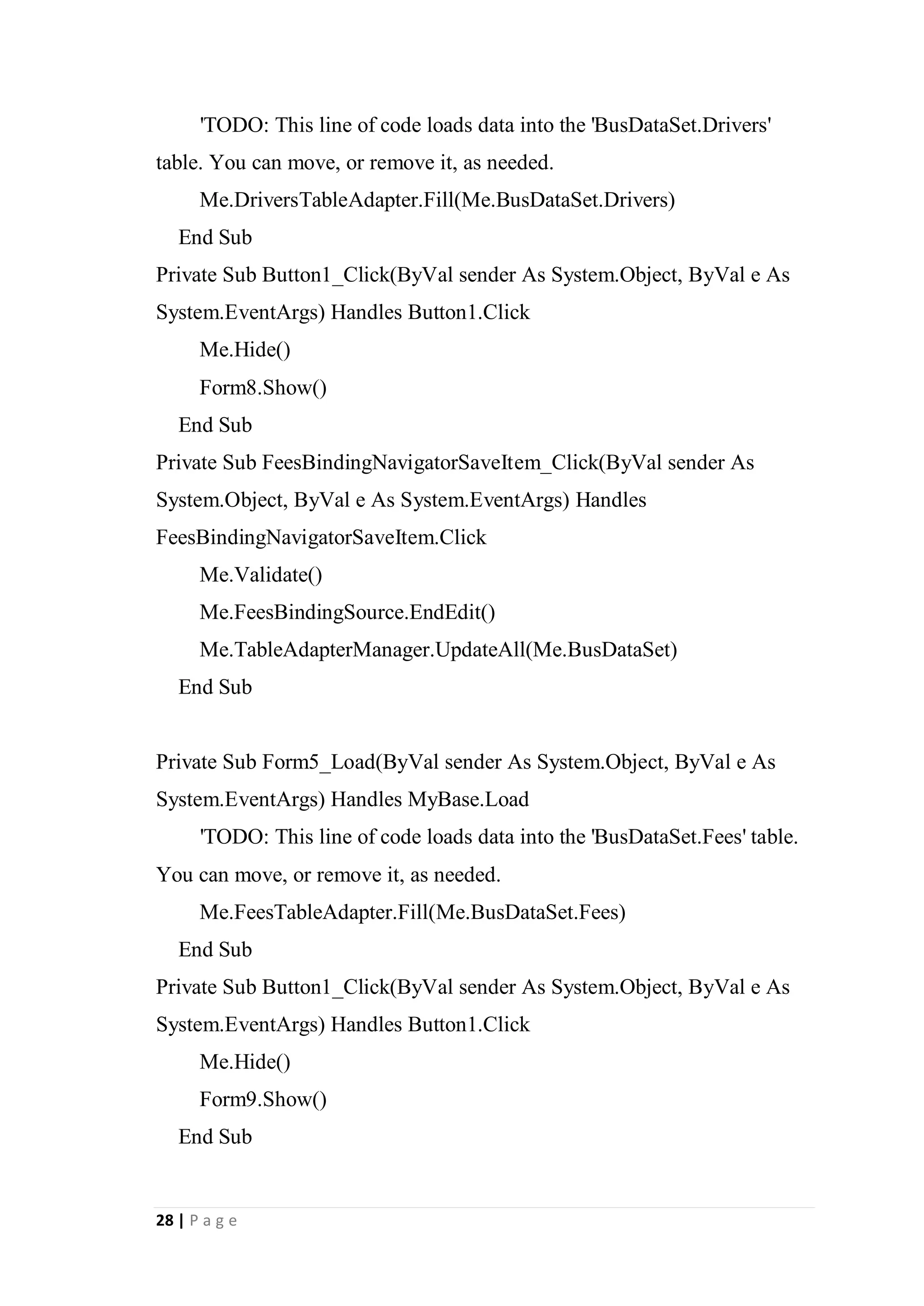 28 | P a g e
'TODO: This line of code loads data into the 'BusDataSet.Drivers'
table. You can move, or remove it, as needed.
Me.DriversTableAdapter.Fill(Me.BusDataSet.Drivers)
End Sub
Private Sub Button1_Click(ByVal sender As System.Object, ByVal e As
System.EventArgs) Handles Button1.Click
Me.Hide()
Form8.Show()
End Sub
Private Sub FeesBindingNavigatorSaveItem_Click(ByVal sender As
System.Object, ByVal e As System.EventArgs) Handles
FeesBindingNavigatorSaveItem.Click
Me.Validate()
Me.FeesBindingSource.EndEdit()
Me.TableAdapterManager.UpdateAll(Me.BusDataSet)
End Sub
Private Sub Form5_Load(ByVal sender As System.Object, ByVal e As
System.EventArgs) Handles MyBase.Load
'TODO: This line of code loads data into the 'BusDataSet.Fees' table.
You can move, or remove it, as needed.
Me.FeesTableAdapter.Fill(Me.BusDataSet.Fees)
End Sub
Private Sub Button1_Click(ByVal sender As System.Object, ByVal e As
System.EventArgs) Handles Button1.Click
Me.Hide()
Form9.Show()
End Sub
 
