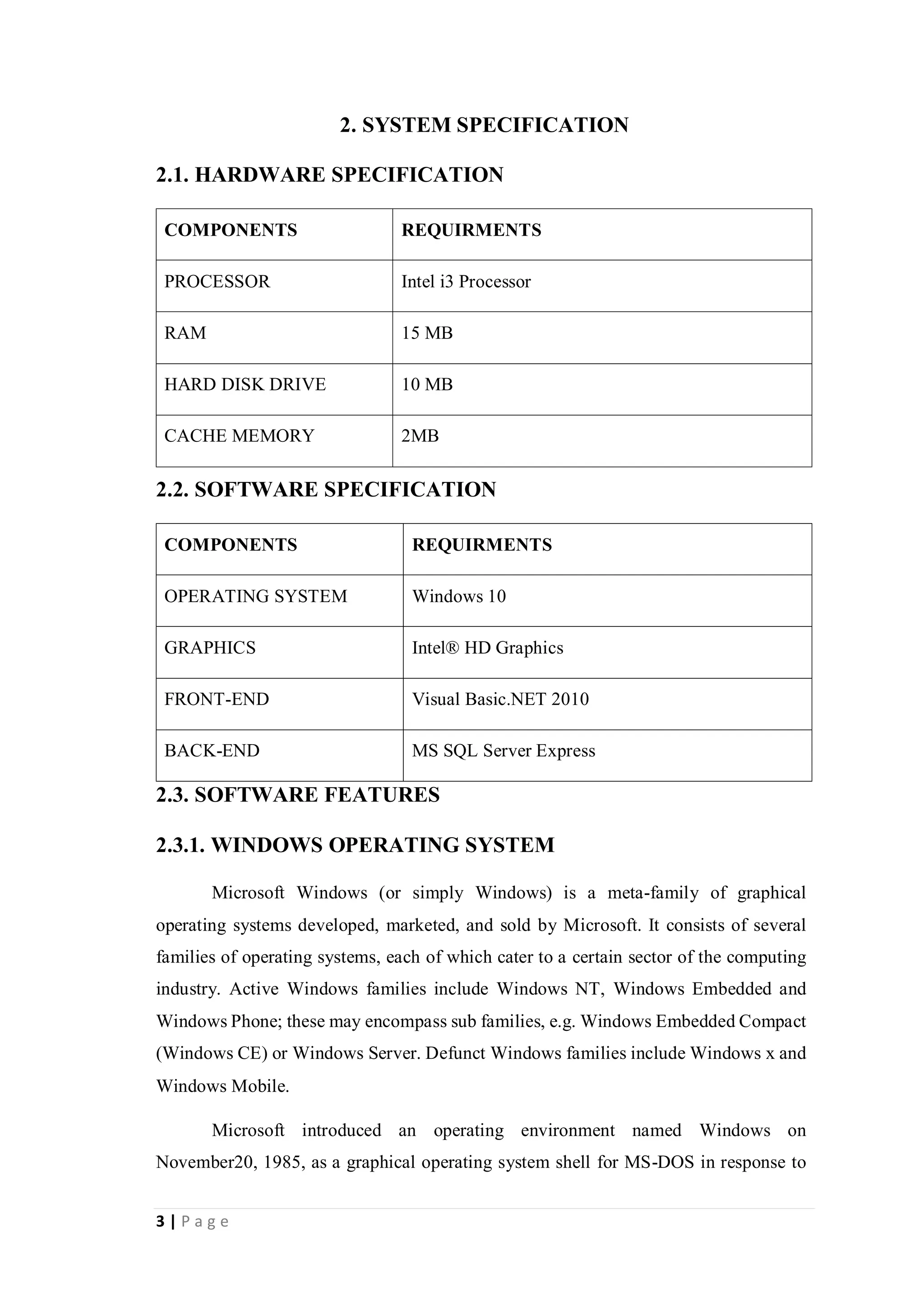 3 | P a g e
2. SYSTEM SPECIFICATION
2.1. HARDWARE SPECIFICATION
COMPONENTS REQUIRMENTS
PROCESSOR Intel i3 Processor
RAM 15 MB
HARD DISK DRIVE 10 MB
CACHE MEMORY 2MB
2.2. SOFTWARE SPECIFICATION
COMPONENTS REQUIRMENTS
OPERATING SYSTEM Windows 10
GRAPHICS Intel® HD Graphics
FRONT-END Visual Basic.NET 2010
BACK-END MS SQL Server Express
2.3. SOFTWARE FEATURES
2.3.1. WINDOWS OPERATING SYSTEM
Microsoft Windows (or simply Windows) is a meta-family of graphical
operating systems developed, marketed, and sold by Microsoft. It consists of several
families of operating systems, each of which cater to a certain sector of the computing
industry. Active Windows families include Windows NT, Windows Embedded and
Windows Phone; these may encompass sub families, e.g. Windows Embedded Compact
(Windows CE) or Windows Server. Defunct Windows families include Windows x and
Windows Mobile.
Microsoft introduced an operating environment named Windows on
November20, 1985, as a graphical operating system shell for MS-DOS in response to
 
