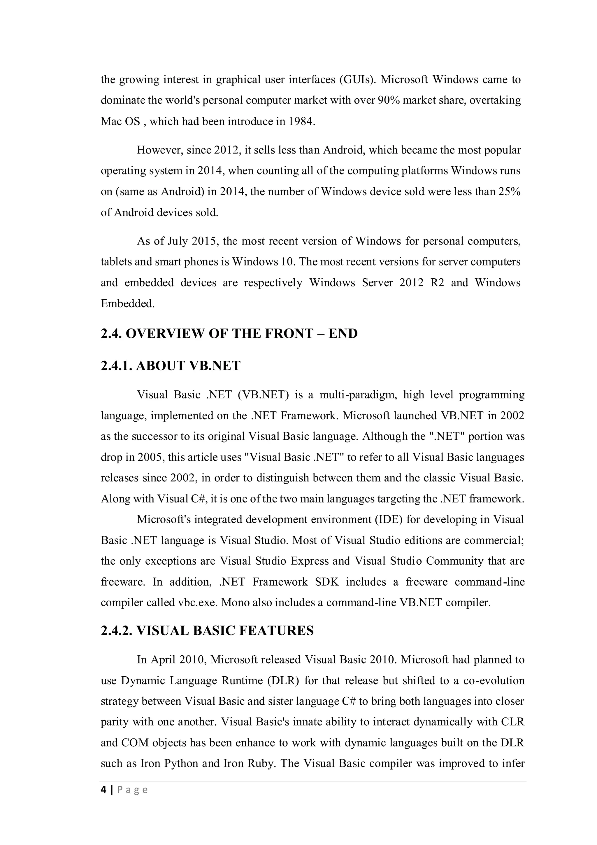 4 | P a g e
the growing interest in graphical user interfaces (GUIs). Microsoft Windows came to
dominate the world's personal computer market with over 90% market share, overtaking
Mac OS , which had been introduce in 1984.
However, since 2012, it sells less than Android, which became the most popular
operating system in 2014, when counting all of the computing platforms Windows runs
on (same as Android) in 2014, the number of Windows device sold were less than 25%
of Android devices sold.
As of July 2015, the most recent version of Windows for personal computers,
tablets and smart phones is Windows 10. The most recent versions for server computers
and embedded devices are respectively Windows Server 2012 R2 and Windows
Embedded.
2.4. OVERVIEW OF THE FRONT – END
2.4.1. ABOUT VB.NET
Visual Basic .NET (VB.NET) is a multi-paradigm, high level programming
language, implemented on the .NET Framework. Microsoft launched VB.NET in 2002
as the successor to its original Visual Basic language. Although the ".NET" portion was
drop in 2005, this article uses "Visual Basic .NET" to refer to all Visual Basic languages
releases since 2002, in order to distinguish between them and the classic Visual Basic.
Along with Visual C#, it is one of the two main languages targeting the .NET framework.
Microsoft's integrated development environment (IDE) for developing in Visual
Basic .NET language is Visual Studio. Most of Visual Studio editions are commercial;
the only exceptions are Visual Studio Express and Visual Studio Community that are
freeware. In addition, .NET Framework SDK includes a freeware command-line
compiler called vbc.exe. Mono also includes a command-line VB.NET compiler.
2.4.2. VISUAL BASIC FEATURES
In April 2010, Microsoft released Visual Basic 2010. Microsoft had planned to
use Dynamic Language Runtime (DLR) for that release but shifted to a co-evolution
strategy between Visual Basic and sister language C# to bring both languages into closer
parity with one another. Visual Basic's innate ability to interact dynamically with CLR
and COM objects has been enhance to work with dynamic languages built on the DLR
such as Iron Python and Iron Ruby. The Visual Basic compiler was improved to infer
 
