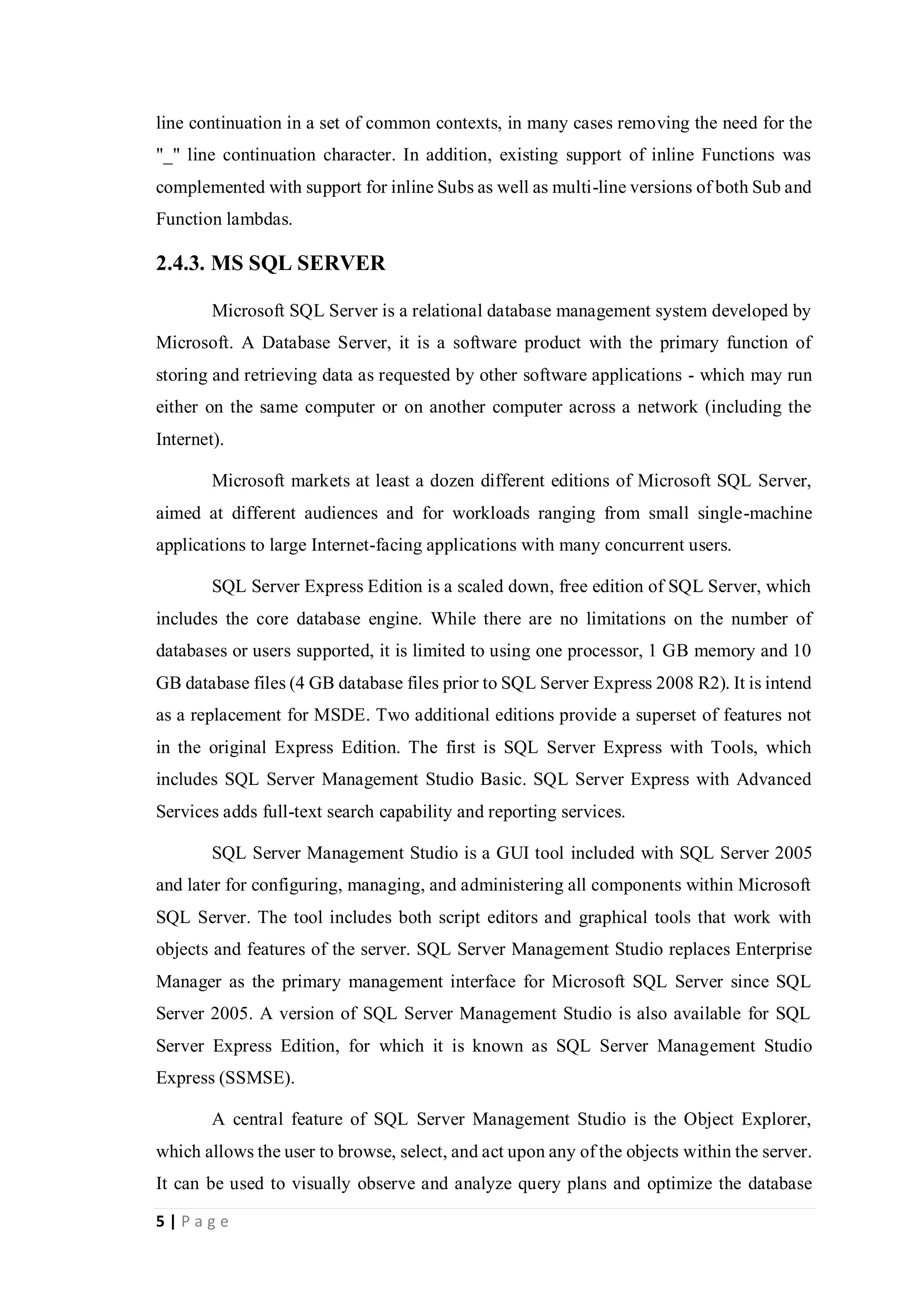 5 | P a g e
line continuation in a set of common contexts, in many cases removing the need for the
"_" line continuation character. In addition, existing support of inline Functions was
complemented with support for inline Subs as well as multi-line versions of both Sub and
Function lambdas.
2.4.3. MS SQL SERVER
Microsoft SQL Server is a relational database management system developed by
Microsoft. A Database Server, it is a software product with the primary function of
storing and retrieving data as requested by other software applications - which may run
either on the same computer or on another computer across a network (including the
Internet).
Microsoft markets at least a dozen different editions of Microsoft SQL Server,
aimed at different audiences and for workloads ranging from small single-machine
applications to large Internet-facing applications with many concurrent users.
SQL Server Express Edition is a scaled down, free edition of SQL Server, which
includes the core database engine. While there are no limitations on the number of
databases or users supported, it is limited to using one processor, 1 GB memory and 10
GB database files (4 GB database files prior to SQL Server Express 2008 R2). It is intend
as a replacement for MSDE. Two additional editions provide a superset of features not
in the original Express Edition. The first is SQL Server Express with Tools, which
includes SQL Server Management Studio Basic. SQL Server Express with Advanced
Services adds full-text search capability and reporting services.
SQL Server Management Studio is a GUI tool included with SQL Server 2005
and later for configuring, managing, and administering all components within Microsoft
SQL Server. The tool includes both script editors and graphical tools that work with
objects and features of the server. SQL Server Management Studio replaces Enterprise
Manager as the primary management interface for Microsoft SQL Server since SQL
Server 2005. A version of SQL Server Management Studio is also available for SQL
Server Express Edition, for which it is known as SQL Server Management Studio
Express (SSMSE).
A central feature of SQL Server Management Studio is the Object Explorer,
which allows the user to browse, select, and act upon any of the objects within the server.
It can be used to visually observe and analyze query plans and optimize the database
 