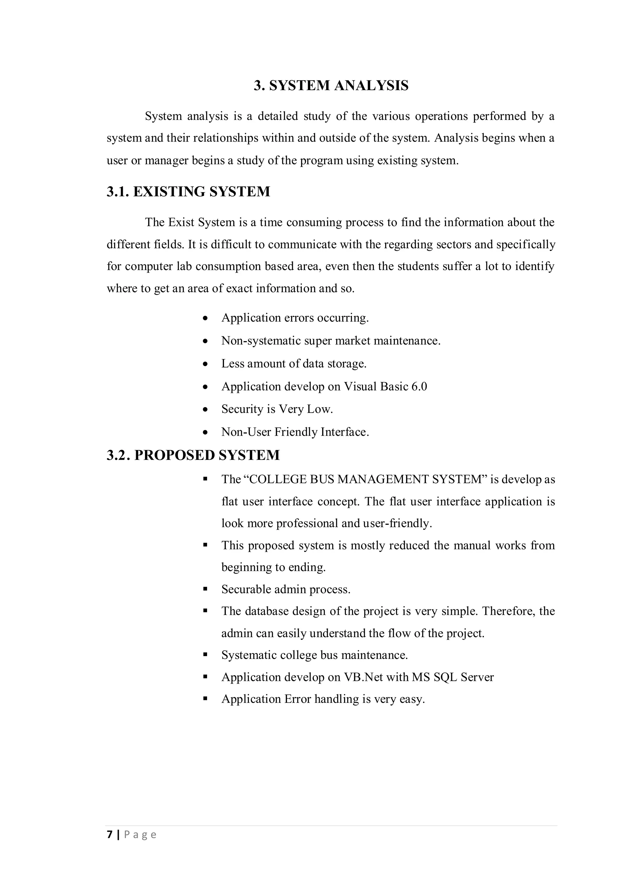 7 | P a g e
3. SYSTEM ANALYSIS
System analysis is a detailed study of the various operations performed by a
system and their relationships within and outside of the system. Analysis begins when a
user or manager begins a study of the program using existing system.
3.1. EXISTING SYSTEM
The Exist System is a time consuming process to find the information about the
different fields. It is difficult to communicate with the regarding sectors and specifically
for computer lab consumption based area, even then the students suffer a lot to identify
where to get an area of exact information and so.
 Application errors occurring.
 Non-systematic super market maintenance.
 Less amount of data storage.
 Application develop on Visual Basic 6.0
 Security is Very Low.
 Non-User Friendly Interface.
3.2. PROPOSED SYSTEM
 The “COLLEGE BUS MANAGEMENT SYSTEM” is develop as
flat user interface concept. The flat user interface application is
look more professional and user-friendly.
 This proposed system is mostly reduced the manual works from
beginning to ending.
 Securable admin process.
 The database design of the project is very simple. Therefore, the
admin can easily understand the flow of the project.
 Systematic college bus maintenance.
 Application develop on VB.Net with MS SQL Server
 Application Error handling is very easy.
 