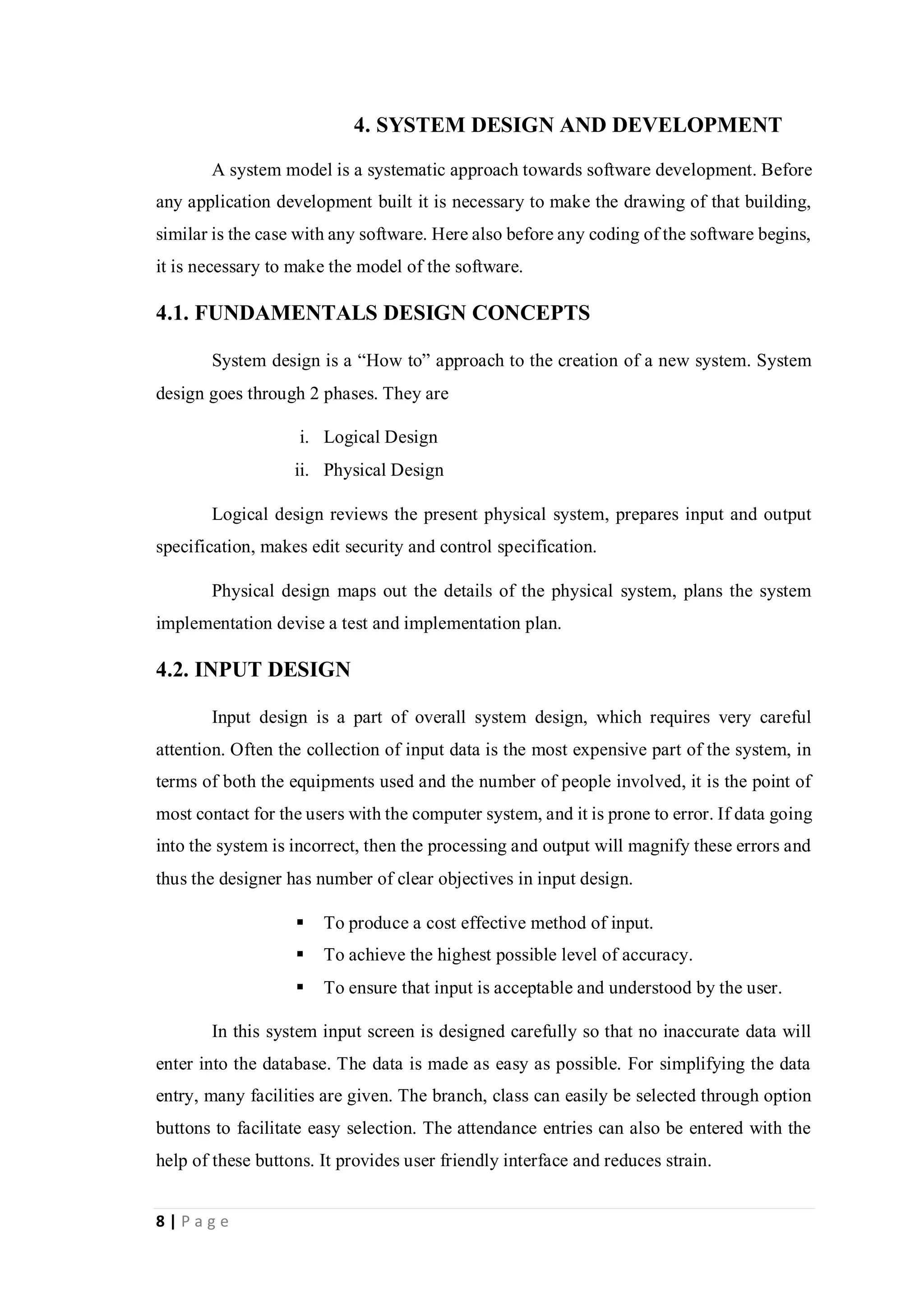8 | P a g e
4. SYSTEM DESIGN AND DEVELOPMENT
A system model is a systematic approach towards software development. Before
any application development built it is necessary to make the drawing of that building,
similar is the case with any software. Here also before any coding of the software begins,
it is necessary to make the model of the software.
4.1. FUNDAMENTALS DESIGN CONCEPTS
System design is a “How to” approach to the creation of a new system. System
design goes through 2 phases. They are
i. Logical Design
ii. Physical Design
Logical design reviews the present physical system, prepares input and output
specification, makes edit security and control specification.
Physical design maps out the details of the physical system, plans the system
implementation devise a test and implementation plan.
4.2. INPUT DESIGN
Input design is a part of overall system design, which requires very careful
attention. Often the collection of input data is the most expensive part of the system, in
terms of both the equipments used and the number of people involved, it is the point of
most contact for the users with the computer system, and it is prone to error. If data going
into the system is incorrect, then the processing and output will magnify these errors and
thus the designer has number of clear objectives in input design.
 To produce a cost effective method of input.
 To achieve the highest possible level of accuracy.
 To ensure that input is acceptable and understood by the user.
In this system input screen is designed carefully so that no inaccurate data will
enter into the database. The data is made as easy as possible. For simplifying the data
entry, many facilities are given. The branch, class can easily be selected through option
buttons to facilitate easy selection. The attendance entries can also be entered with the
help of these buttons. It provides user friendly interface and reduces strain.
 