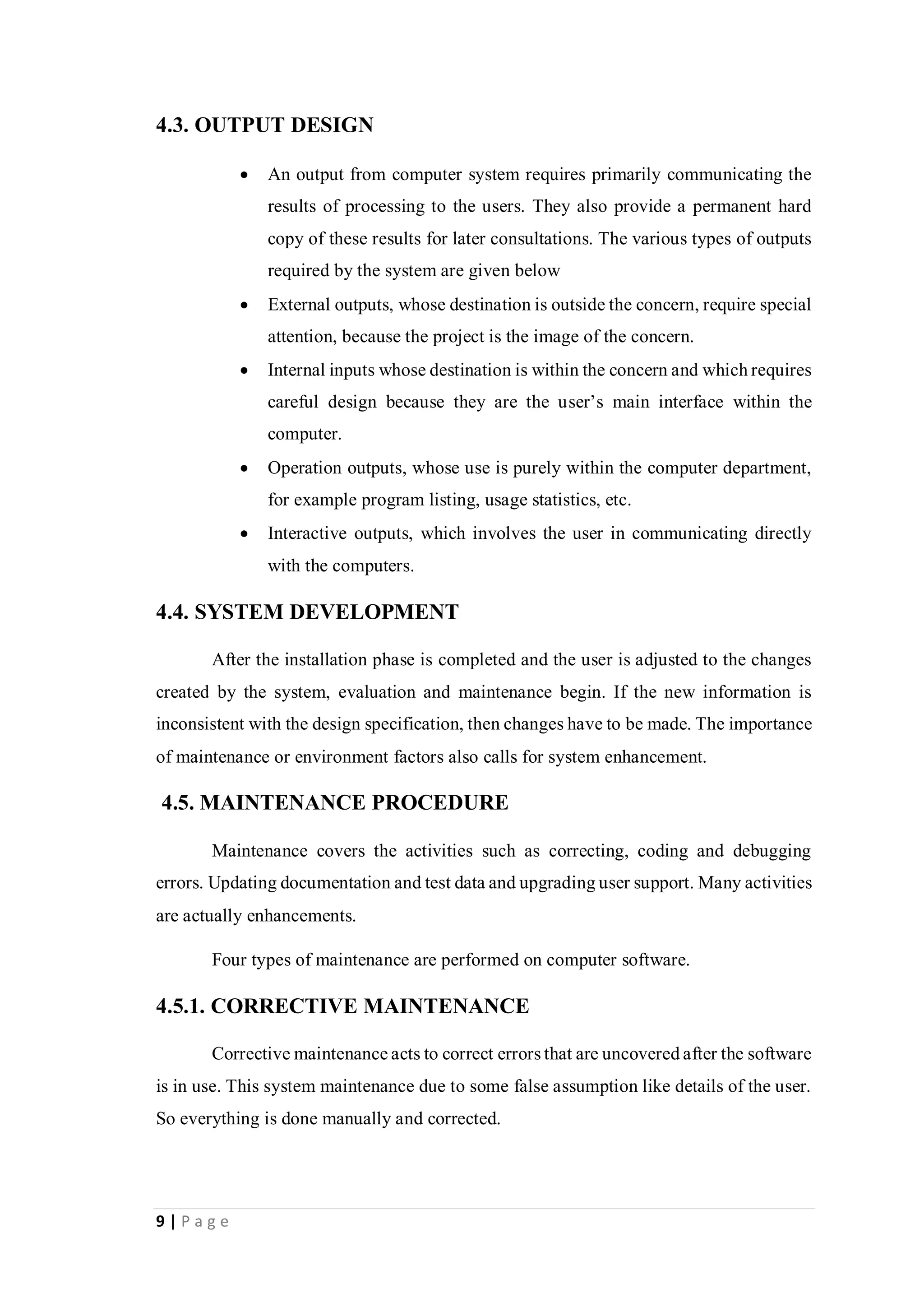 9 | P a g e
4.3. OUTPUT DESIGN
 An output from computer system requires primarily communicating the
results of processing to the users. They also provide a permanent hard
copy of these results for later consultations. The various types of outputs
required by the system are given below
 External outputs, whose destination is outside the concern, require special
attention, because the project is the image of the concern.
 Internal inputs whose destination is within the concern and which requires
careful design because they are the user’s main interface within the
computer.
 Operation outputs, whose use is purely within the computer department,
for example program listing, usage statistics, etc.
 Interactive outputs, which involves the user in communicating directly
with the computers.
4.4. SYSTEM DEVELOPMENT
After the installation phase is completed and the user is adjusted to the changes
created by the system, evaluation and maintenance begin. If the new information is
inconsistent with the design specification, then changes have to be made. The importance
of maintenance or environment factors also calls for system enhancement.
4.5. MAINTENANCE PROCEDURE
Maintenance covers the activities such as correcting, coding and debugging
errors. Updating documentation and test data and upgrading user support. Many activities
are actually enhancements.
Four types of maintenance are performed on computer software.
4.5.1. CORRECTIVE MAINTENANCE
Corrective maintenance acts to correct errors that are uncovered after the software
is in use. This system maintenance due to some false assumption like details of the user.
So everything is done manually and corrected.
 