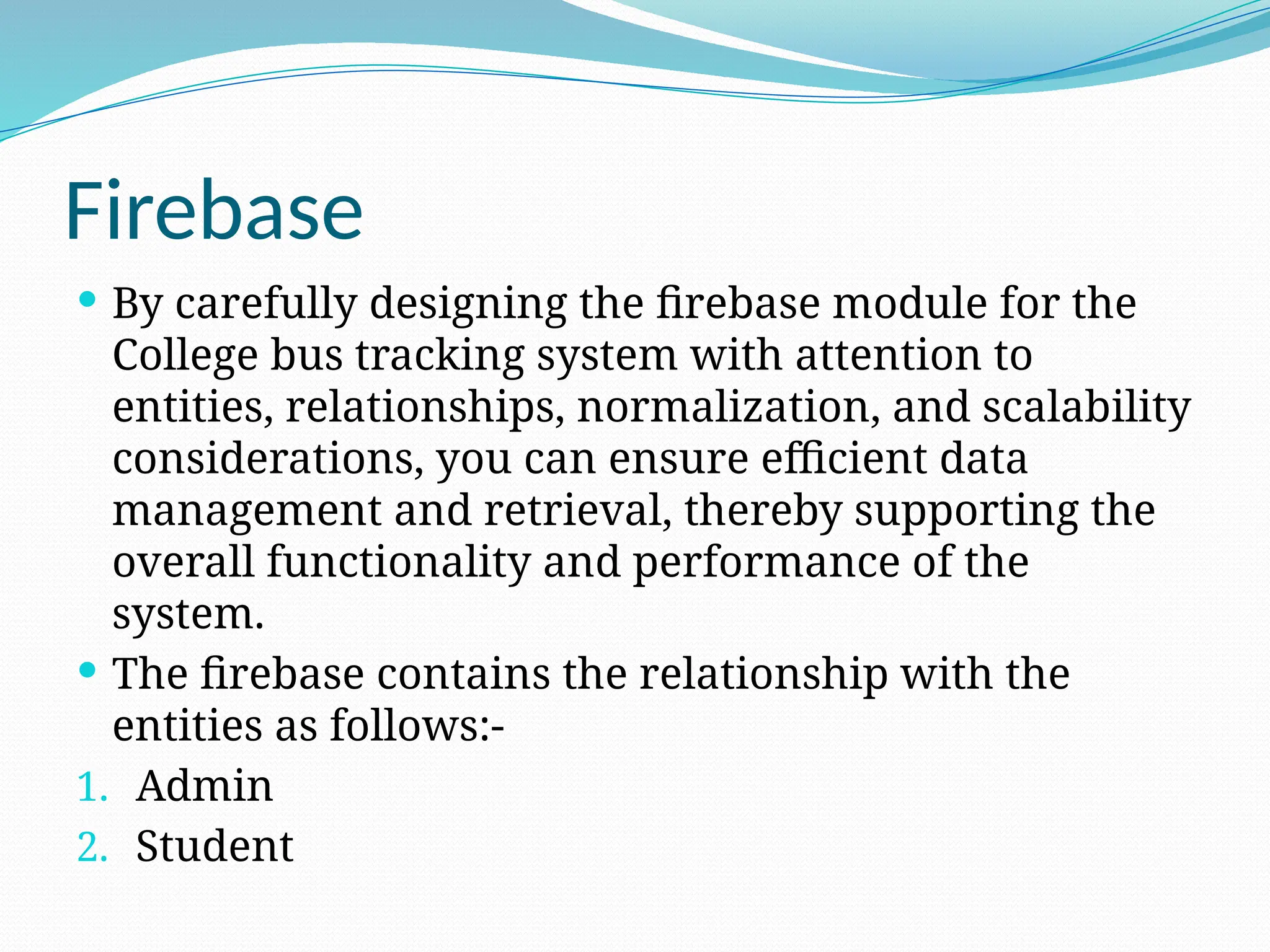 Firebase
 By carefully designing the firebase module for the
College bus tracking system with attention to
entities, relationships, normalization, and scalability
considerations, you can ensure efficient data
management and retrieval, thereby supporting the
overall functionality and performance of the
system.
 The firebase contains the relationship with the
entities as follows:-
1. Admin
2. Student
 
