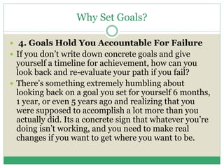 Why Set Goals?
 4. Goals Hold You Accountable For Failure
 If you don’t write down concrete goals and give
yourself a timeline for achievement, how can you
look back and re-evaluate your path if you fail?
 There’s something extremely humbling about
looking back on a goal you set for yourself 6 months,
1 year, or even 5 years ago and realizing that you
were supposed to accomplish a lot more than you
actually did. Its a concrete sign that whatever you’re
doing isn’t working, and you need to make real
changes if you want to get where you want to be.
 
