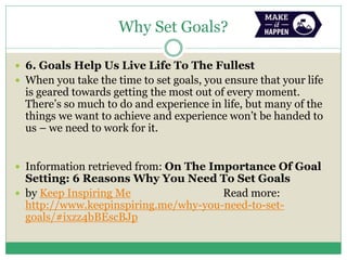 Why Set Goals?
 6. Goals Help Us Live Life To The Fullest
 When you take the time to set goals, you ensure that your life
is geared towards getting the most out of every moment.
There’s so much to do and experience in life, but many of the
things we want to achieve and experience won’t be handed to
us – we need to work for it.
 Information retrieved from: On The Importance Of Goal
Setting: 6 Reasons Why You Need To Set Goals
 by Keep Inspiring Me Read more:
http://www.keepinspiring.me/why-you-need-to-set-
goals/#ixzz4bBEscBJp
 