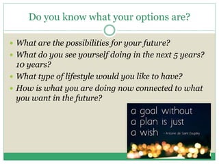 Do you know what your options are?
 What are the possibilities for your future?
 What do you see yourself doing in the next 5 years?
10 years?
 What type of lifestyle would you like to have?
 How is what you are doing now connected to what
you want in the future?
 