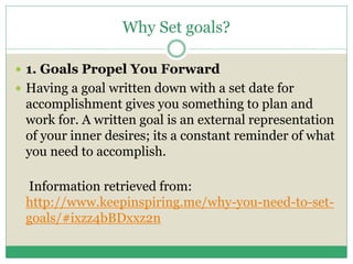 Why Set goals?
 1. Goals Propel You Forward
 Having a goal written down with a set date for
accomplishment gives you something to plan and
work for. A written goal is an external representation
of your inner desires; its a constant reminder of what
you need to accomplish.
Information retrieved from:
http://www.keepinspiring.me/why-you-need-to-set-
goals/#ixzz4bBDxxz2n
 