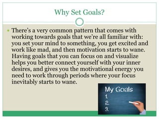 Why Set Goals?
 There’s a very common pattern that comes with
working towards goals that we’re all familiar with:
you set your mind to something, you get excited and
work like mad, and then motivation starts to wane.
Having goals that you can focus on and visualize
helps you better connect yourself with your inner
desires, and gives you the motivational energy you
need to work through periods where your focus
inevitably starts to wane.
 