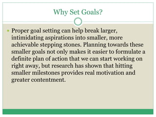 Why Set Goals?
 Proper goal setting can help break larger,
intimidating aspirations into smaller, more
achievable stepping stones. Planning towards these
smaller goals not only makes it easier to formulate a
definite plan of action that we can start working on
right away, but research has shown that hitting
smaller milestones provides real motivation and
greater contentment.
 