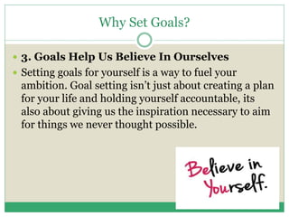 Why Set Goals?
 3. Goals Help Us Believe In Ourselves
 Setting goals for yourself is a way to fuel your
ambition. Goal setting isn’t just about creating a plan
for your life and holding yourself accountable, its
also about giving us the inspiration necessary to aim
for things we never thought possible.
 