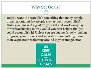 Why Set Goals?
 Do you want to accomplish something that many people
dream about, but few people ever actually accomplish?
Unless you make it a goal for yourself and work everyday
towards achieving it, why would you ever believe that you
could accomplish it? Unless you see yourself slowly making
progress, your dreams and aspirations are nothing more
than vague notions floating around in your imagination.
 