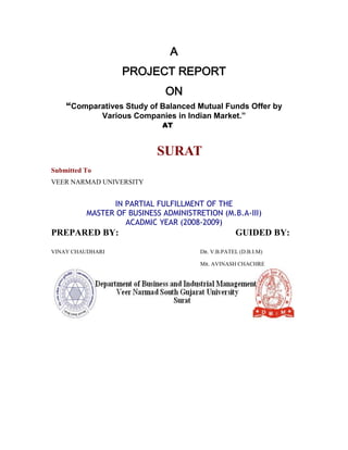 A PROJECT REPORT ON “Comparatives Study of Balanced Mutual Funds Offer by Various Companies in Indian Market.”                                 AT                                SURAT Submitted To VEER NARMAD UNIVERSITY IN PARTIAL FULFILLMENT OF THE MASTER OF BUSINESS ADMINISTRETION (M.B.A-III) ACADMIC YEAR (2008-2009) PREPARED BY:GUIDED BY: VINAY CHAUDHARI                       Dr. V.B.PATEL (D.B.I.M)      Mr. AVINASH CHACHRE COLLEGE CERTIFICATE This is to certify that the summer project report entitled “Comparatives Study of Balanced  Mutual Funds Offer by Various Companies in Indian Market.”out by Gaurav k. Chaudhari at NJ India Invest Pvt. Ltd. as a partial fulfillment of the requirement for the degree of Master of Business Administration (M.B.A.) during academic year 2008-09. PROJECT GUIDEDDR. V.B.PATEL MR. AVINASH CHACHRE            (DBIM)                                                                                                              Project Guided. Place: Surat Date: Time: DECLARATION I here by declare that the summer project report titled “Comparatives Study of Balanced  Mutual Funds Offer by Various Companies in Indian Market.”is an original piece of work done by me for the fulfillment of the award of degree of Master of Business Administration. And whatever information has been taken from any sources had been duly acknowledge. I further declare that, this project is carried out for academic purpose only.                                                                                                             CHAUDHARI GAURAV K. ACKNOWLEDGEMENT I would like to take this opportunity to express my deep sense of gratitude towards my college DEPARTMENT OF BISINESS & INDUSRIEAL MANAGEMENT COLLEGE AT VNSGU SURAT for giving me this tremendous opportunity to work in the industry for the real time project.  I am also thankful to Mr. AVINASH CHACHRE (MENTOR) of NJ India Invest Pvt. Ltd., Ahmedabad for giving me an opportunity for getting invaluable experience in such reputed organization. At the same time, I am very much thankful to all staff members of NJ India Invest Pvt. Ltd. for their kind co-operation.          I  express my gratitude to Dr.V.B.PATEL, of DEPARTMENT OF BUSINESS & INDUSTRIAL MANAGEMENT. VNSGU,SURAT.                                    P r e f a c e The research provides an opportunity to a student to demonstrate application of his/her knowledge, skill and competencies required during the technical session.  Research also helps the student to devote his/her skill to analyze the problem to suggest alternative solution, to evaluate them and to provide feasible recommendation on the provided data. The research is on the topic of    ““Comparatives Study of Balanced  Mutual Funds Offer by Various Companies in Indian Market.”although I have tried my level best to prepare this report. An error free reports every effort has been made to offer the most authenticated position with accuracy. SR. No.ParticularsPage No1TITTLE PAGE2COLLEGE CERTIFICATE23DECLARATION34AKNOWLEDGEMENT45PREFACE56EXECUTIVE SUMMURY77INTRODUCTION88INDUSTRY ANALYSIS99COMPANY PROFILE5410RESERCH METHODOLOGY8611DATA ANALYSIS AND INTERPRETATION9212FINDIGS10413CONCUTION10514SUGGESTION10615LIMITATION OF THE STUDY10716BIBLOGRAPHY108 Executive Summary:                   This project is on study of Comparatives Study of Balanced  Mutual Funds Offer by Various Companies in Indian Market.” .It is about how  to measure the mutual fund and study the factors affecting the Balanced mutual fund. This project has been a great learning experience for me; at the same time it gave me enough scope to implement my analytical ability. This project as a whole can be divided into two parts:   The first part gives an insight about the mutual funds and its various aspects. It is purely based on whatever I learned at NJ INDIAINVEST PVT. LTD. One can have a brief knowledge about mutual funds and all its basics through the project. Other than that the real servings come when one moves ahead.. All the topics have been covered in a very systematic way. The language has been kept simple so that even a layman could understand. All the data have been well analyzed with the help of charts and graphs. The second part consists of data analysis,. The data collected has been well organized and presented. Hope the research findings and conclusions will be of use. OVERALL PERFORMANCE of the Blalanced funds has been good on a risk –return adjusted basis. The volatility has been more than that of the benchmark return, but at the same time other parameters are well served. ABOUT MUTUAL FUNDS  CONCEPT Individuals or institutions when have surplus money, i.e. savings, would like to invest with the common and logical motive of growing money by getting returns on the investments. There are various avenues to park money towards fulfillment of your objective of return on investment.  One can invest money either where you can get assured returns & hence the risk is low but returns also are low compared to the high risk investments.  The other way is through investing in shares i.e. equity market. Generally the returns on equity investments are higher than debt investment but risk also is higher. To get good returns one really needs to understand the economy and performance of companies where you are investing money. For a common man it may be cumbersome while managing own profession, job or business.  Hence the concept of mutual fund has evolved to manage the funds i.e. on behalf of the investor; fund managers will be taking decisions to maximize the investor’s returns.  The concept of mutual funds in India dates back to the year 1963. The era between 1963 and 1987 marked the existence of only one mutual fund company in India with Rs. 67bn assets under management (AUM), by the end of its monopoly era, the Unit Trust of India (UTI). By the end of the 80s decade, few other mutual fund companies in India took their position in mutual fund market.The new entries of mutual fund companies in India were SBI Mutual Fund, Canbank Mutual Fund, Punjab National Bank Mutual Fund, Indian Bank Mutual Fund, Bank of India Mutual Fund.The succeeding decade showed a new horizon in Indian mutual fund industry. By the end of 1993, the total AUM of the industry was Rs. 470.04 bn. The private sector funds started penetrating the fund families. In the same year the first Mutual Fund Regulations came into existence with re-registering all mutual funds except UTI. The regulations were further given a revised shape in 1996. Kothari Pioneer was the first private sector mutual fund company in India which has now merged with Franklin Templeton. Just after ten years with private sector player penetration, the total assets rose up to Rs. 1218.05 bn. Today there are 34 mutual fund companies in India.            MUTUAL FUND INDUSTRY The Phases of Growth The Indian mutual industry has come a long way since the inception of UTI in 1963.According to AMFI, the evolution of the industry can be classified broadly into four phases, which mark its transition from a period when UTI ruled the roost to a period of competition and increased awareness among investors. i) First Phase (1964-87) – UTI all the way This phase begin with the inception of the Unit Trust of India (UTI). It remained the only mutual fund player in the country till 1987. UTI started its operation in July 1964 “with a view to encouraging savings and investments and participation in income, profits and gains accruing to the corporation from acquisition, holding, management and disposal of securities.” In short, it was set up by Indian government with a view to augment small savings in the country and to channelize these savings to the capital markets. UTI witnessed a slow and steady growth over the 1970s and the 1980s and by the end of 1988 it had an AUM of Rs.67bn. It still continues to be the largest player in the domestic mutual fund industry with an AUM of Rs. 23,500 cr as on March 31, 2008. ii) Second Phase (1987-1993) – Enter Public sector Mutual Funds Public sector mutual funds set up by public sector banks, Life insurance Corporation of India (LIC) and the General insurance Corporation of India (GIC) entered in the market in 1987. The first non mutual fund was the SBI Mutual Fund established in June 1987, followed by Canbank Mutual Fund in December 1987, Punjab National Bank Mutual Fund in August 1989, India Bank Mutual Fund in Nov 1989, Bank of India Mutual Fund in June 1990 and Bank of Baroda Mutual Fund in Oct 1992. LIC set up its mutual Fund in Jun e 1989 while GIC established its Mutual Fund in Dec 1990. During this period, the total asset of the industry grew to about Rs. 610bn with the total number of schemes increasing to about 167 by the end of 1994. 1992-93Amount MobilisedAssets Under ManagementMobilisation as % of gross Domestic SavingsUTI11,05738,2475.2%Public Sector1,9648,7570.9% iii) Third Phase of (1993-2003) – Private players enter the scene This phase marked the entry of private sector funds. The phase also signaled the intensification of competition. Both domestic and foreign players entered the market, offering a wide variety of schemes to investors. Kothari Pioneer Mutual Fund was the first private sector fund to establish in association with the foreign fund. Private players like Morgan Stanley, Jardine Fleming, JP Morgan, George Soros and Capital International entering the market. The total AUM by the end of Jan 31, 2003 increased to $ 34,927mn from $23,260mn in March 1995 with a CAGR of 6.92%. iv) Fourth Phase (since Feb 2003)– UTI’s restructuring and beyond In Feb 2003 UTI ACT 1963 was replaced and UTI was bifurcated into two separate entities: Specified undertaking of Unit Trust of India, which is still under the Govt. of India and the UTI Mutual Fund Ltd. This was done in the wake of the sever payment crisis that UTI suffered on account of its assured return schemes of US-64 that finally resulted in an adverse impact on the India capital markets. US-64 was the first scheme launched by UTI with a significant equity exposure and the returns of which were not linked to the market. However, the industry has overcome that shock and is hoped to have learnt its lesson. Major Mutual Fund Companies in India: Kotak Mahindra Mutual Fund Kotak Mahindra Asset Management Company (KMAMC) is a subsidiary of Kotak Mahindra Bank Limited (KMBL). It is presently having more than 1,99,800 investors in its various schemes. KMAMC started its operations in December 1998. Kotak Mahindra Mutual Fund offers schemes catering to investors with varying risk - return profiles. It was the first company to launch dedicated gilt scheme investing only in government securities. ii) HDFC Mutual Fund HDFC Asset Management Company Ltd (AMC) was incorporated under the Companies Act, 1956, on December 10, 1999, and was approved to act as an Asset Management Company for the HDFC Mutual Fund by SEBI vide its letter dated June 30, 2000. HDFC Mutual Fund was setup with two sponsors namely Housing Development Finance Corporation Limited and Standard Life Investments Limited. iii) Unit Trust of India Mutual Fund UTI Asset Management Company Private Limited, established in Jan 14, 2003, manages the UTI Mutual Fund with the support of UTI Trustee Company Private Limited. UTI Asset Management Company presently manages a corpus of over Rs.20000 Crores. The sponsors of UTI Mutual Fund are Bank of Baroda (BOB), Punjab National Bank (PNB), State Bank of India (SBI), and Life Insurance Corporation of India (LIC). The schemes of UTI Mutual Fund are Liquid Funds, Income Funds, Asset Management Funds, Index Funds, Equity Funds and Balance Funds. iv) Prudential ICICI Mutual Fund The mutual fund of ICICI is a joint venture with Prudential Plc. of America, one of the largest life insurance companies in the US of A. Prudential ICICI Mutual Fund was setup on 13th of October, 1993 with two sponsors, Prudential Plc. and ICICI Ltd. The Trustee Company formed is Prudential ICICI Trust Ltd. and the AMC is Prudential ICICI Asset Management Company Limited incorporated on 22nd of June, 1993. v) Reliance Mutual Fund Reliance Mutual Fund (RMF) was established as trust under Indian Trusts Act, 1882. The sponsor of RMF is Reliance Capital Limited and Reliance Capital Trustee Co. Limited is the Trustee. It was registered on June 30, 1995 as Reliance Capital Mutual Fund which was changed on March 11, 2004. Reliance Mutual Fund was formed for launching of various schemes under which units are issued to the Public with a view to contribute to the capital market and to provide investors the opportunities to make investmentsindiversifiedsecurities. vi) ABN AMRO Mutual Fund ABN AMRO Mutual Fund was setup on April 15, 2004 with ABN AMRO Trustee (India) Pvt. Ltd. as the Trustee Company. The AMC, ABN AMRO Asset Management (India) Ltd. was incorporated on November 4, 2003. Deutsche Bank AG is the custodian of ABN AMRO Mutual Fund.vii) Birla Sun Life Mutual FundBirla Sun Life Mutual Fund is the joint venture of Aditya Birla Group and Sun Life Financial. Sun Life Financial is a global organization evolved in 1871 and is being represented in Canada, the US, the Philippines, Japan, Indonesia and Bermuda apart from India. Birla Sun Life Mutual Fund follows a conservative long-term approach to investment. Recently it crossed AUM of Rs. 10,000 crores.viii) Bank of Baroda Mutual Fund (BOB Mutual Fund)Bank of Baroda Mutual Fund or BOB Mutual Fund was setup on October 30, 1992 under the sponsorship of Bank of Baroda. BOB Asset Management Company Limited is the AMC of BOB Mutual Fund and was incorporated on November 5, 1992. Deutsche Bank AG is the custodian.  ix) HSBC Mutual FundHSBC Mutual Fund was setup on May 27, 2002 with HSBC Securities and Capital Markets (India) Private Limited as the sponsor.  x) ING Vysya Mutual FundING Vysya Mutual Fund was setup on February 11, 1999 with the same named Trustee Company. It is a joint venture of Vysya & ING. The AMC, ING Investment Management Pvt. Ltd. was incorporated on April 6, 1998. xi) Sahara Mutual FundSahara Mutual Fund was set up on July 18, 1996 with Sahara India Financial Corporation Ltd. as the sponsor. Sahara Asset Management Company Private Limited incorporated on August 31, 1995 works as the AMC of Sahara Mutual Fund. The paid-up capital of the AMC stands at Rs 25.8 crore.xii) State Bank of India Mutual FundState Bank of India Mutual Fund is the first Bank sponsored Mutual Fund to launch offshore fund, the India Magnum Fund with a corpus of Rs. 225 cr. approximately. Today it is the largest Bank sponsored Mutual Fund in India. They have already launched 35 Schemes out of which 15 have already yielded handsome returns to investors. State Bank of India Mutual Fund has more than Rs. 5,500 Crores as AUM. Now it has an investor base of over 8 Lakhs spread over 18 schemes.xiii) Tata Mutual Fund Tata Mutual Fund (TMF) is a Trust under the Indian Trust Act, 1882. The sponsors for Tata Mutual Fund are Tata Sons Ltd., and Tata Investment Corporation Ltd. The investment manager is Tata Asset Management Limited and Tata Trustee Company Pvt. Ltd. Tata Asset Management Limited's is one of the fastest in the country with more than Rs. 7,703 Crores (on April 30, 2005).  xiv) Standard Chartered Mutual FundStandard Chartered Mutual Fund was set up on March 13, 2000 sponsored by Standard Chartered Bank. The Trustee is Standard Chartered Trustee Company Pvt. Ltd. Standard Chartered Asset Management Company Pvt. Ltd. is the AMC which was incorporated with SEBI on December 20, 1999. xv) Franklin Templeton India Mutual Fund The group, Franklin Templeton Investments is a California (USA) based company with a global AUM of US$ 409.2 bn. (as of April 30, 2005). It is one of the largest financial services groups in the world. Investors can buy or sell the Mutual Fund through their financial advisor or through mail or through their website. They have Open end Diversified Equity schemes, Open end Sector Equity schemes, Open end Hybrid schemes, Open end Tax Saving schemes, Open end Income and Liquid schemes, Closed end Income schemes and Open end Fund of Funds schemes to offer. xvi) Morgan Stanley Mutual Fund India Morgan Stanley is a worldwide financial services company and its leading in the market in securities, investment management and credit services. Morgan Stanley Investment Management (MISM) was established in the year 1975. It provides customized asset management services and products to governments, corporations, pension funds and non-profit organizations. Its services are also extended to high net worth individuals and retail investors. In India it is known as Morgan Stanley Investment Management Private Limited (MSIM India) and its AMC is Morgan Stanley Mutual Fund (MSMF).  xvii) Escorts Mutual Fund Escorts Mutual Fund was setup on April 15, 1996 with Escorts Finance Limited as its sponsor. The Trustee Company is Escorts Investment Trust Limited. Its AMC was incorporated on December 1, 1995 with the name Escorts Asset Management Limited. xviii) Alliance Capital Mutual Fund Alliance Capital Mutual Fund was setup on December 30, 1994 with Alliance Capital Management Corp. of Delaware (USA) as sponsor. The Trustee is ACAM Trust Company Pvt. Ltd. and AMC, the Alliance Capital Asset Management India Private Ltd. with the corporate office in Mumbai. xix) Chola Mutual Fund Chola Mutual Fund under the sponsorship of Cholamandalam Investment & Finance Company Ltd. was setup on January 3, 1997. Cholamandalam Trustee Co. Ltd. is the Trustee Company and AMC is Cholamandalam AMC Limited. xx) LIC Mutual Fund Life Insurance Corporation of India set up LIC Mutual Fund on 19th June 1989. It contributed Rs. 2 Crores towards the corpus of the Fund. LIC Mutual Fund was constituted as a Trust in accordance with the provisions of the Indian Trust Act, 1882. . The Company started its business on 29th April 1994. The Trustees of LIC Mutual Fund have appointed Jeevan Bima Sahayog Asset Management Company Ltd as the Investment Managers for LIC Mutual Fund. xxi) GIC Mutual Fund GIC Mutual Fund, sponsored by General Insurance Corporation of India (GIC), a Government of India undertaking and the four Public Sector General Insurance Companies, viz. National Insurance Co. Ltd (NIC), The New India Assurance Co. Ltd. (NIA), The Oriental Insurance Co. Ltd (OIC) and United India Insurance Co. Ltd. (UII) and is constituted as a Trust in accordance with the provisions of the Indian Trusts Act, 1882. The Players in the Mutual Fund Industry The players in the Indian Mutual Funds Industry are similar to some extent to the players in other financial services industry. The players are as follows:  SEBI The Securities Exchange Board of India (SEBI) is the regulatory authority for all the mutual funds sponsored by the public/private sector banks, financial institutions, private sector companies, non- banking finance companies and foreign institutional investors. SEBI has laid down the rules and regulations regarding the obligations of the entities involves in a mutual fund, its establishment and launch of different schemes, investments and valuation, financial reporting, conduct and operations of mutual funds.  Asset Management Company (AMC) Its role is highly significant in the mutual funds operation. They are the fund managers i.e. they invest the investors money in various securities after proper research and analysis. They also look after the administrative functions of a mutual fund for which they charge management fee. Intermediaries They act as a link between the mutual fund companies and the investors. The intermediaries include brokers, sub- brokers, and investment houses. The other intermediary- registrar and transfer agents perform activities, which are associated with maintaining records concerning units already issued or to be issued by the company. The registrar also performs other activities such as dividend payment, investor grievance, etc. Investors Investors subscribe to the units issued by the mutual funds in the hope of getting a return commensurate with the risk involved. SEBI protects the interest of the investors through the guidelines laid down under SEBI (Disclosure and Investor Protection) Guidelines, 2000. The mutual fund investor mainly includes individual, HUF, corporate and trusts. Types of Mutual Funds There are many types of mutual funds available to the investor. However, these different types of funds can be grouped into certain classifications for better understanding. Structure of a Mutual Fund SOURCE: http://amfiindia.com ASSOCIATION OF MUTUAL FUNDS IN INDIA:-  With the increase in mutual fund players in India, a need for mutual fund association in India was generated to function as a non-profit organization. Association of Mutual Funds in India (AMFI) was incorporated on 22nd August 1995.   AMFI is an apex body of all Asset Management Companies (AMC), which has been registered with SEBI. Till date all the AMCs are that have launched mutual fund schemes are its members. It functions under the supervision and guidelines of its Board of Directors.   Association of Mutual Funds India has brought down the Indian Mutual Fund Industry to a professional and healthy market with ethical lines enhancing and maintaining standards. It follows the principle of both protecting and promoting the interests of mutual funds as well as their unit holder The objectives of Association of Mutual Funds in India:- The Association of Mutual Funds of India works with 30 registered AMCs of the country. It has certain defined objectives, which juxtaposes the guidelines of its Board of Directors. The objectives are as follows:  This mutual fund association of India maintains high professional and ethical standards in all areas of operation of the industry. It also recommends and promotes the top class business practices and code of conduct which is followed by members and related people engaged in the activities of mutual fund and asset management. The agencies that are by any means connected or involved. In the field of capital markets and financial services also involved in this code of conduct of the association. AMFI interacts with SEBI and works according to SEBIs guidelines in the mutual fund Industry. Association of Mutual Fund in India do represent the Government of India, the Reserve  Bank of India and other related bodies on matters relating to the Mutual Fund Industry. It develops a team of well qualified and trained Agent distributors. It implements a program of training and certification for all intermediaries and other engaged in the mutual fund industry. AMFI undertakes all India awareness programmed for investor’s in order to promote proper understanding of the concepts and working of mutual funds. At last but not the least association of mutual fund of India also disseminate   information’s on Mutual Fund Industry and undertakes studies and research either   directly or in association with other bodies. Regulatory Aspects: Schemes of mutual funds:- The Asset management company shall launch no schemes unless the trustees approve such scheme and a copy of the offer has been filed with the Board. Every mutual fund shall along with the offer documents of each scheme pay filing fees. The offer document shall contain disclosures which are adequate in order to enable the investors to make informed investment decision including the disclosure non maximum investments proposed to be made by the scheme in the listed securities of the group companies of the sponsor. A close-ended scheme shall be fully redeemed at the end of the maturity period. “Unless a majority of the unit holders otherwise decide for its rollover by passing a resolution”. The mutual fund and asset management company shall be liable to refund the application money to the applicants:- If the mutual fund fails to receive the minimum subscription amount referred to in clause (i) of sub- regulation. If the moneys received from the applicants for units are in excess of subscription as referred to in clause (ii) of sub-regulation. The asset management company shall issue to the applicant whose: Application has been accepted, unit certificates or a statement of accounts    Specifying the number of units allotted to the applicant as soon as possible        But not later than six weeks from the date of closure of the initial    Subscription list and or from the date of receipt of the request from the unit   Holders in any open ended scheme. Rules Regarding Advertisement:- The offer document and advertisement materials shall not be misleading or contain any statement or opinion, which are incorrect or false. Investment objectives and valuation policies:- The price at which the units may be subscribed or sold the price at which such unit may at any time be repurchased by the mutual fund shall be made available to the investors. General Obligation:- Every asset management company for each scheme shall keep and maintain proper book of accounts, records and document, for each scheme so as to explain its transaction and to disclose at any point of time the financial position of each scheme and in particular give a true and fair view of the state of affairs of the fund and intimate to the board the place where such books of accounts, records and documents are maintained. The financial year for all the scheme shall end as of March 31 of each year. Every mutual fund or the asset management company shall prepare in respect of each financial year an annual report and annual statement of accounts of the schemes and the fund as specified in Eleventh Schedule. Every mutual fund shall have the annual statement of accounts audited by an auditor who is not in any way associated with the auditor of the asset management comp Procedure for Action In Case Of Default:- On and from the date of the suspension of the certificate or the approval, as the case may be, the mutual fund, trustees or asset management company, during the period of suspension and shall be subject to the direction of the Board with regard to any records, documents, or securities that may be in its custody or control relating to its activities as mutual funds, trustees or the asset management company. Some facts for the growth of mutual funds in India:- ,[object Object]