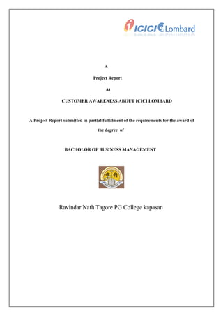 A
Project Report
At
CUSTOMER AWARENESS ABOUT ICICI LOMBARD

A Project Report submitted in partial fulfillment of the requirements for the award of
the degree of

BACHOLOR OF BUSINESS MANAGEMENT

Ravindar Nath Tagore PG College kapasan

 