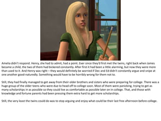 Amelia didn’t respond. Henry, she had to admit, had a point. Ever since they’d first met the twins, right back when James became a child, the two of them had bickered constantly. After first it had been a little alarming, but now they were more than used to it. And Henry was right – they would definitely be worried if Dec and Ed didn’t constantly argue and snipe at one another good-naturedly. Something would have to be horribly wrong for them not to.Still, they had finally managed to get away from their older brothers and sisters who were preparing for college. There was a huge group of the older teens who were due to head off to college soon. Most of them were panicking, trying to get as many scholarships in as possible so they could live as comfortable as possible later on in college. That, and those with knowledge and fortune parents had been pressing them extra hard to get more scholarships.Still, the very least the twins could do was to stop arguing and enjoy what could be their last free afternoon before college.