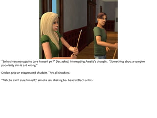 “So has Ivan managed to cure himself yet?” Dec asked, interrupting Amelia’s thoughts. “Something about a vampire popularity sim is just wrong.”Declan gave an exaggerated shudder. They all chuckled.“Nah, he can’t cure himself,”  Amelia said shaking her head at Dec’s antics.