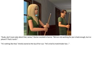 “Dude, don’t even joke about that, James,” Declan recoiled in horror. “Mirrors not working for you is bad enough, but no phone?! That’s harsh.”“It’s nothing like that,” Amelia stared at the tip of her cue. “He’s tried to matchmaker but...”