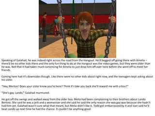 Speaking of Galahad, he was indeed right across the road from the Hangout. He’d begged off going there with Amelia – there’d be no other kids there and the only fun thing to do at the Hangout was the video games, but they were older than he was. Not that it had taken much convincing for Amelia to just drop him off over here before she went off to meet her friends.Coming here had it’s downsides though. Like there were no other kids about right now, and the teenagers kept asking about his sister.“Hey, Merton! Does your sister know you’re here? Think if I take you back she’ll reward me with a kiss?”“She’s gay, Lando,” Galahad murmured.He got off the swings and walked away from the older boy. Melia had been complaining to their brothers about LandoBertino. She said he was a jerk and a womaniser and she said he said the only reason she was gay was because she hadn’t had him yet. Galahad wasn’t sure what that meant, but Melia didn’t like it, Todd got embarrassed by it and Ivan said he’d beat Lando up next time he had the chance. It couldn’t be anything good.