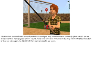 Galahad stuck his catfish in his inventory and cast his line again. Why couldn’t there be another playable kid? It’s not like there weren’t no more playable families around. There were some over in Bluewater! But they either didn’t have kids at all, or they had a teenagers. He didn’t think there were any kids his age about.