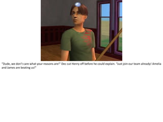 “Dude, we don’t care what your reasons are!” Dec cut Henry off before he could explain. “Just join our team already! Amelia and James are beating us!”