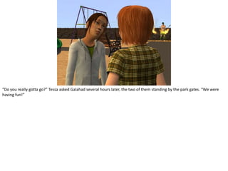 “Do you really gotta go?” Tessa asked Galahad several hours later, the two of them standing by the park gates. “We were having fun!”