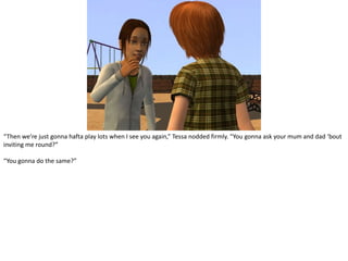 “Then we’re just gonnahafta play lots when I see you again,” Tessa nodded firmly. “You gonna ask your mum and dad ‘bout inviting me round?”“You gonna do the same?”
