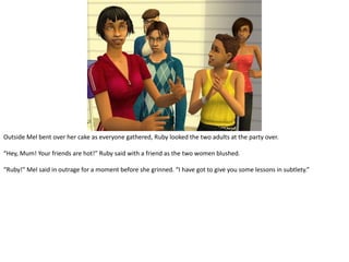 Outside Mel bent over her cake as everyone gathered, Ruby looked the two adults at the party over.“Hey, Mum! Your friends are hot!” Ruby said with a friend as the two women blushed.“Ruby!” Mel said in outrage for a moment before she grinned. “I have got to give you some lessons in subtlety.”