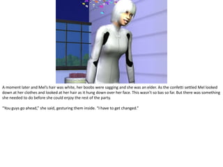 A moment later and Mel’s hair was white, her boobs were sagging and she was an elder. As the confetti settled Mel looked down at her clothes and looked at her hair as it hung down over her face. This wasn’t so bas so far. But there was something she needed to do before she could enjoy the rest of the party.“You guys go ahead,” she said, gesturing them inside. “I have to get changed.”