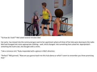 “So how do I look?” Mel asked several minutes later.Her party  has moved into the communal gym next to her apartment where all three of her kids were dancing to the radio. Mel had changed into more appropriate clothing – well, she’d changed  into something that suited her. Appropriate’s stretching the truth a bit, she thought with a smirk.“Like a romance sim,” Ruby responded with a glance in Mel’s direction.“Perfect!” Mel grinned. “Now are you gonna teach me this hula dance or what? I seem to remember you three promising that.”