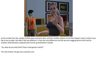 As the smoke from the candles drifted away moments later, and the confetti settled on the floor Kaylynn took in what it was like to be an elder. She didn’t feel any different. In fact the only difference she felt was the nagging desire she’d had for another child had been replaced with one for grandchildren instead.“So, what do you kids think? Does I look good or what?”The only answer she got was a positive one.