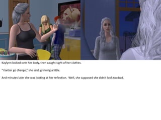 Kaylynn looked over her body, then caught sight of her clothes.“I better go change,” she said, grinning a little.And minutes later she was looking at her reflection.  Well, she supposed she didn’t look too bad.