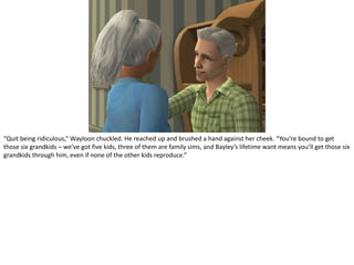 “Quit being ridiculous,” Wayloon chuckled. He reached up and brushed a hand against her cheek. “You’re bound to get those six grandkids – we’ve got five kids, three of them are family sims, and Bayley’s lifetime want means you’ll get those six grandkids through him, even if none of the other kids reproduce.”