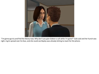 “I’m gonna go try and find the library now. Why don’t you give Gideon a call while I’m gone?” Cole said and her hunch was right. A grin spread over his face, and she could see Bayley was already itching to reach for the phone.