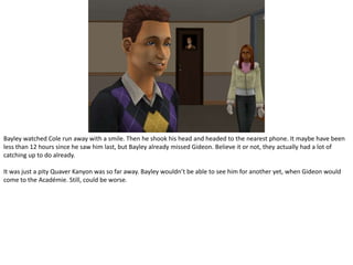 Bayley watched Cole run away with a smile. Then he shook his head and headed to the nearest phone. It maybe have been less than 12 hours since he saw him last, but Bayley already missed Gideon. Believe it or not, they actually had a lot of catching up to do already.It was just a pity Quaver Kanyon was so far away. Bayley wouldn’t be able to see him for another yet, when Gideon would come to the Académie. Still, could be worse.