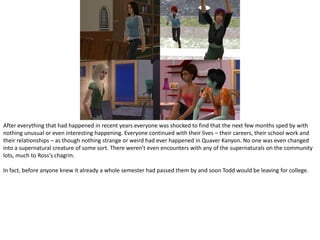 After everything that had happened in recent years everyone was shocked to find that the next few months sped by with nothing unusual or even interesting happening. Everyone continued with their lives – their careers, their school work and their relationships – as though nothing strange or weird had ever happened in Quaver Kanyon. No one was even changed into a supernatural creature of some sort. There weren't even encounters with any of the supernaturals on the community lots, much to Ross's chagrin.In fact, before anyone knew it already a whole semester had passed them by and soon Todd would be leaving for college.