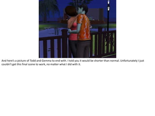 And here’s a picture of Todd and Gemma to end with. I told you it would be shorter than normal. Unfortunately I just couldn’t get this final scene to work, no matter what I did with it.