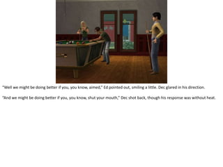 “Well we might be doing better if you, you know, aimed,” Ed pointed out, smiling a little. Dec glared in his direction.“And we might be doing better if you, you know, shut your mouth,” Dec shot back, though his response was without heat.