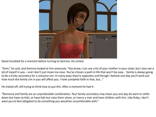 David chuckled for a moment before turning to Gemma. He smiled.“Gem,” he said, and Gemma looked at him anxiously. “You know, I can see a lot of your mother in your sister, but I also see a lot of myself in you – and I don’t just mean my nose. You’ve chosen a path in life that won’t be easy -  family is always going to be a tricky secondary for a romance sim. In many ways they’re opposites and though I believe one day you’ll work out how much the family sim in you will affect you. I have complete faith in that, but...”He trailed off, still trying to think how to put this. After a moment he had it.“Romance and family are an unpredictable combination. Your family secondary may mean you one day do want to settle down but have no kids, or have kids but raise them alone, or marry a man and have children with him. Like Ruby, I don’t want you to feel obligated to do something you would be uncomfortable with.”
