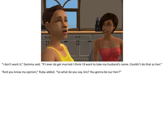 “I don’t want it,” Gemma said. “If I ever do get married I think I’d want to take my husband’s name. Couldn’t do that as heir.”“And you know my opinion,” Ruby added. “So what do you say, bro? You gonna be our heir?”
