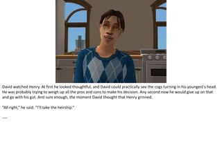 David watched Henry. At first he looked thoughtful, and David could practically see the cogs turning in his youngest’s head. He was probably trying to weigh up all the pros and cons to make his decision. Any second now he would give up on that and go with his gut. And sure enough, the moment David thought that Henry grinned.“All right,” he said. “I’ll take the heirship.”----