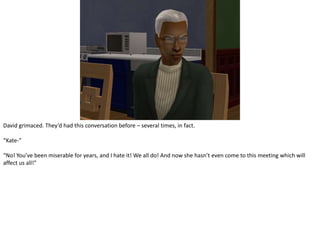 David grimaced. They’d had this conversation before – several times, in fact.“Kate-”“No! You’ve been miserable for years, and I hate it! We all do! And now she hasn’t even come to this meeting which will affect us all!”