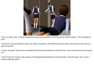 “This is so unfair, Gem,” Ruby grumbled to her twin as she looked over the brand new school uniforms. “This is totally not cool!”“I know, Ru,” Gemma rolled her eyes at her sister’s complaints. She’d been listening to them ever since the new uniforms were announced.“I mean, seriously!” Ruby said as she looked herself over for perhaps the millionth time. “How could they do such a thing to us?”“I don’t know, Ru,” Gemma said, yawning. She’d stopped attempting to sound interested  some time ago. “It’s a crime, a travesty, yada yada yada.”
