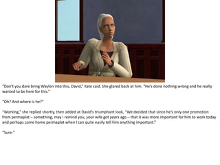 “Don’t you dare bring Waylon into this, David,” Kate said. She glared back at him. “He’s done nothing wrong and he really wanted to be here for this.”“Oh? And where is he?”“Working,” she replied shortly, then added at David’s triumphant look, “We decided that since he’s only one promotion from permaplat – something, may I remind you, your wife got years ago – that it was more important for him to work today and perhaps come home permaplat when I can quite easily tell him anything important.”“Sure-”