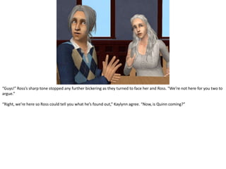 “Guys!” Ross’s sharp tone stopped any further bickering as they turned to face her and Ross. “We’re not here for you two to argue.”“Right, we’re here so Ross could tell you what he’s found out,” Kaylynn agree. “Now, is Quinn coming?”