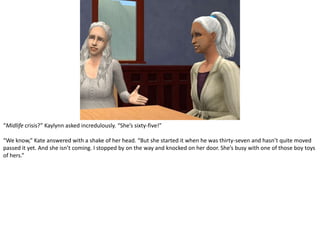 “Midlife crisis?” Kaylynn asked incredulously. “She’s sixty-five!”“We know,” Kate answered with a shake of her head. “But she started it when he was thirty-seven and hasn’t quite moved passed it yet. And she isn’t coming. I stopped by on the way and knocked on her door. She’s busy with one of those boy toys of hers.”