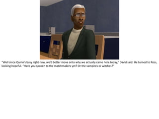 “Well since Quinn’s busy right now, we’d better move onto why we actually came here today,” David said. He turned to Ross, looking hopeful. “Have you spoken to the matchmakers yet? Or the vampires or witches?”