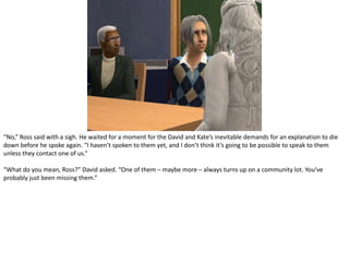 “No,” Ross said with a sigh. He waited for a moment for the David and Kate’s inevitable demands for an explanation to die down before he spoke again. “I haven’t spoken to them yet, and I don’t think it’s going to be possible to speak to them unless they contact one of us.”“What do you mean, Ross?” David asked. “One of them – maybe more – always turns up on a community lot. You’ve probably just been missing them.”