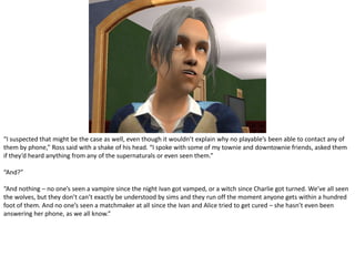 “I suspected that might be the case as well, even though it wouldn’t explain why no playable’s been able to contact any of them by phone,” Ross said with a shake of his head. “I spoke with some of my townie and downtownie friends, asked them if they’d heard anything from any of the supernaturals or even seen them.”“And?”“And nothing – no one’s seen a vampire since the night Ivan got vamped, or a witch since Charlie got turned. We’ve all seen the wolves, but they don’t can’t exactly be understood by sims and they run off the moment anyone gets within a hundred foot of them. And no one’s seen a matchmaker at all since the Ivan and Alice tried to get cured – she hasn’t even been answering her phone, as we all know.”